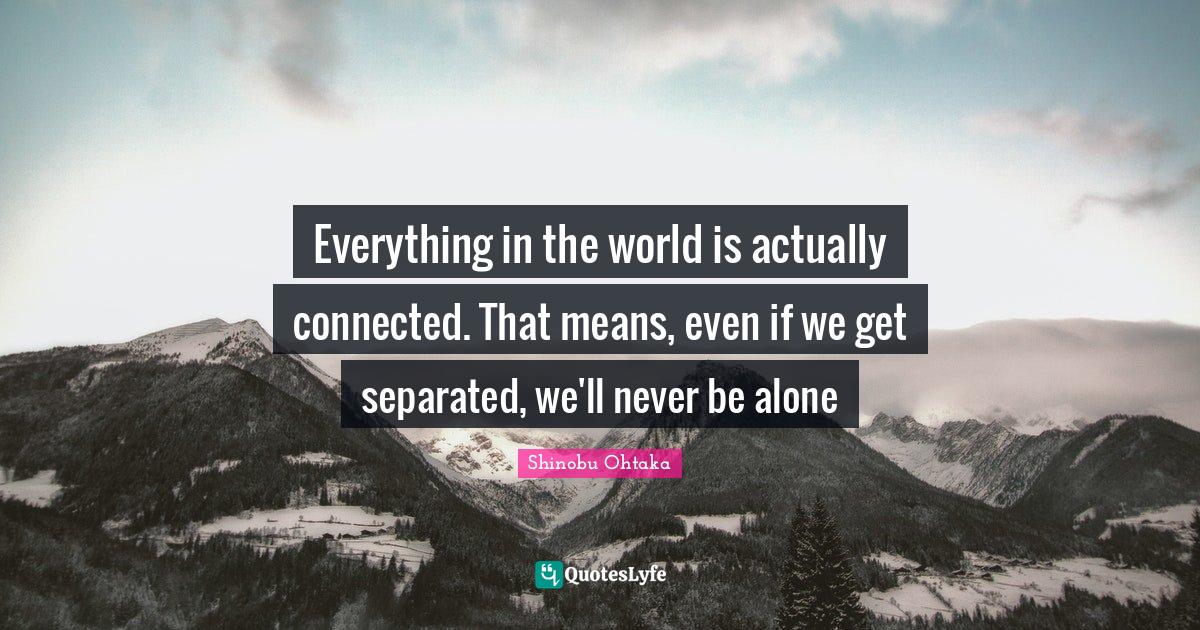 Everything in the world is actually connected. That means, even if we get separated, we'll never be alone