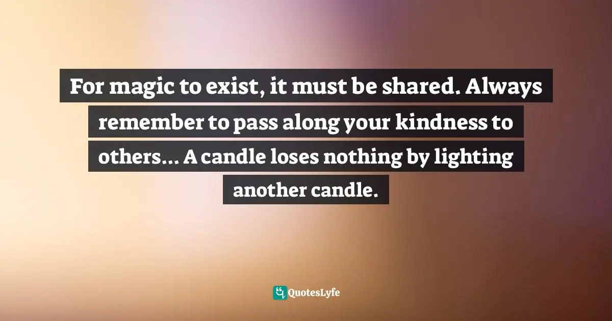 For magic to exist, it must be shared. Always remember to pass along your kindness to others... A candle loses nothing by lighting another candle.