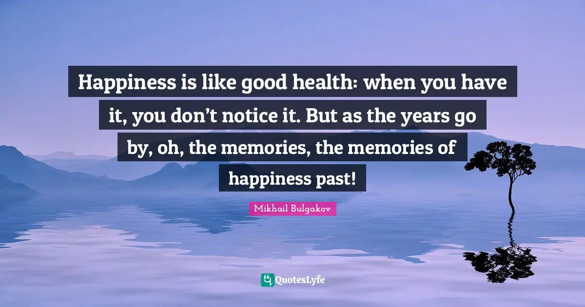 Happiness is like good health: when you have it, you don’t notice it. But as the years go by, oh, the memories, the memories of happiness past!