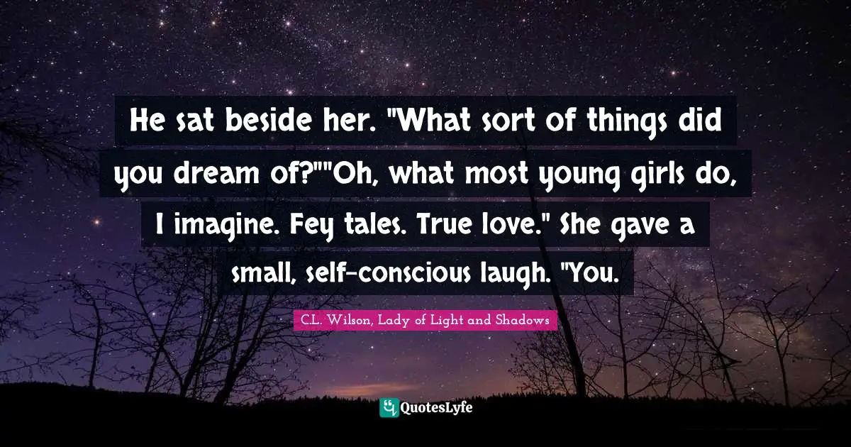 He sat beside her. "What sort of things did you dream of?""Oh, what most young girls do, I imagine. Fey tales. True love." She gave a small, self-conscious laugh. "You.