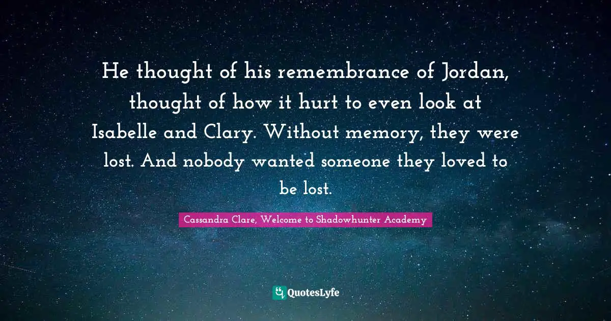 Clary Fray Quotes: "He thought of his remembrance of Jordan, thought of how it hurt to even look at Isabelle and Clary. Without memory, they were lost. And nobody wanted someone they loved to be lost."