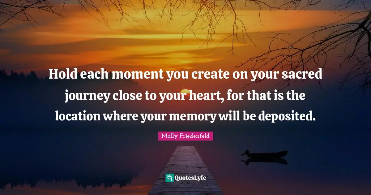 Hold each moment you create on your sacred journey close to your heart, for that is the location where your memory will be deposited.