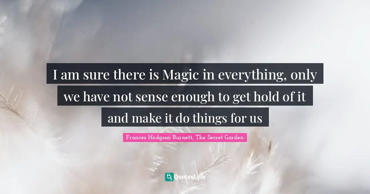 I am sure there is Magic in everything, only we have not sense enough to get hold of it and make it do things for us
