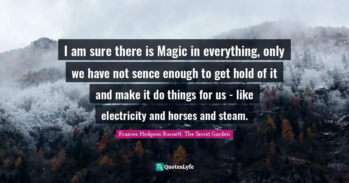 I am sure there is Magic in everything, only we have not sence enough to get hold of it and make it do things for us - like electricity and horses and steam.
