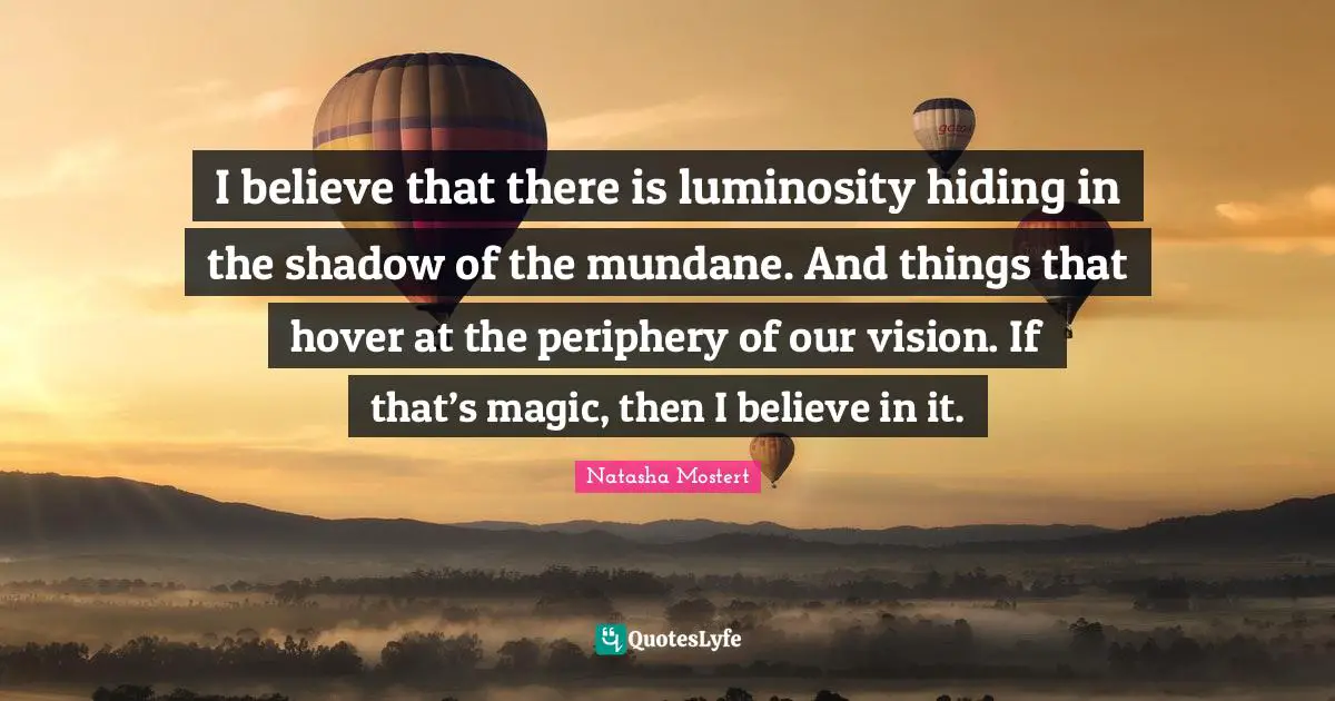 I believe that there is luminosity hiding in the shadow of the mundane. And things that hover at the periphery of our vision. If that’s magic, then I believe in it.