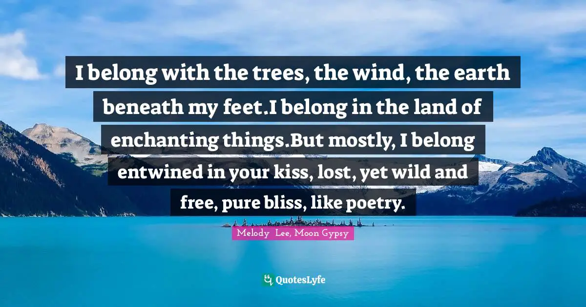 I belong with the trees, the wind, the earth beneath my feet.I belong in the land of enchanting things.But mostly, I belong entwined in your kiss, lost, yet wild and free, pure bliss, like poetry.