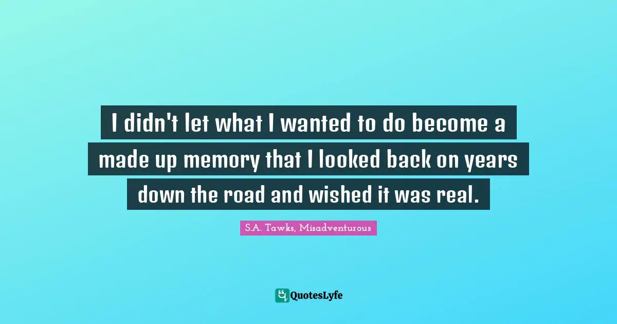 I didn't let what I wanted to do become a made up memory that I looked back on years down the road and wished it was real.