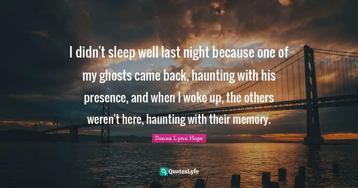 I didn't sleep well last night because one of my ghosts came back, haunting with his presence, and when I woke up, the others weren't here, haunting with their memory.