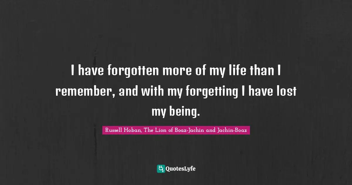 I have forgotten more of my life than I remember, and with my forgetting I have lost my being.