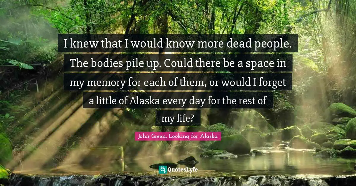 I knew that I would know more dead people. The bodies pile up. Could there be a space in my memory for each of them, or would I forget a little of Alaska every day for the rest of my life?