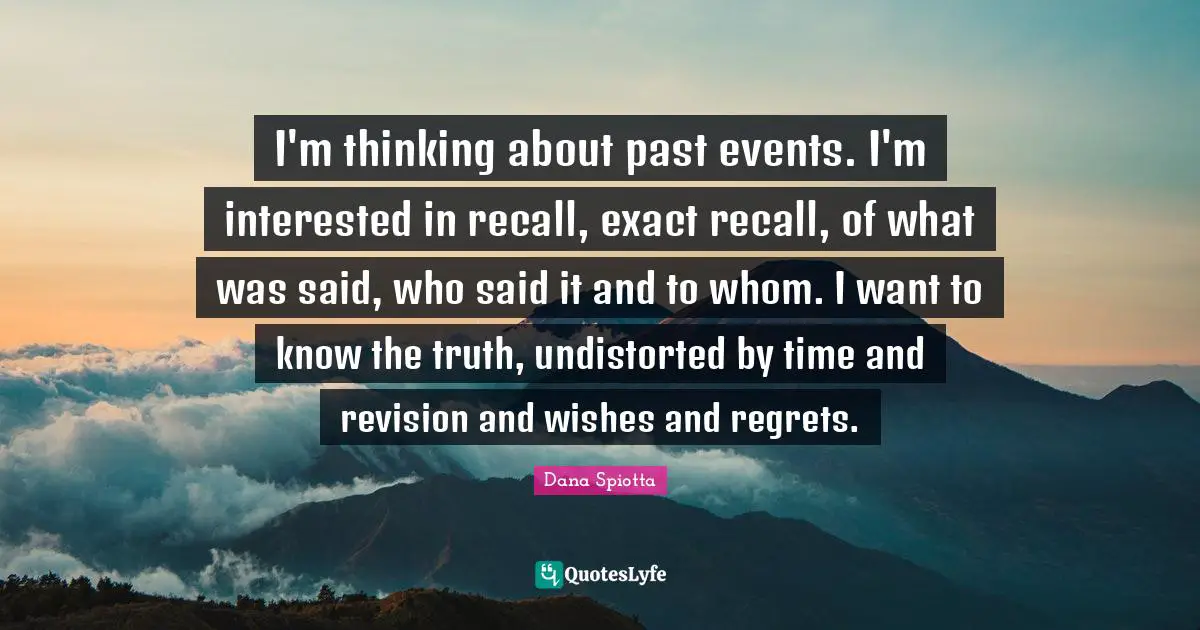 Dana Spiotta Quotes: "I'm thinking about past events. I'm interested in recall, exact recall, of what was said, who said it and to whom. I want to know the truth, undistorted by time and revision and wishes and regrets."