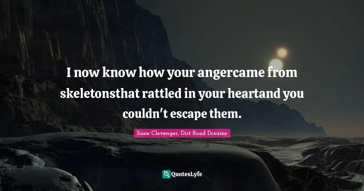 I now know how your angercame from skeletonsthat rattled in your heartand you couldn't escape them.