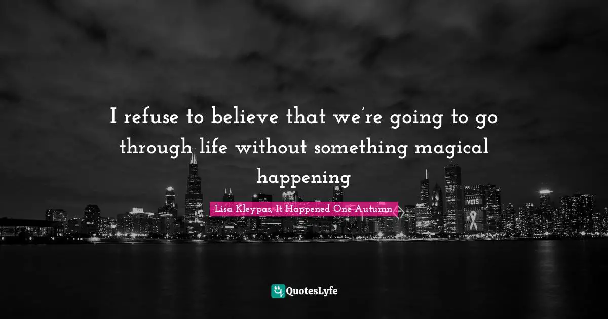 I refuse to believe that we’re going to go through life without something magical happening