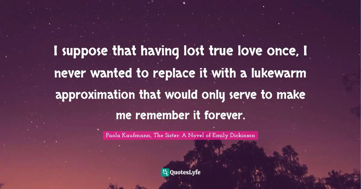 Approximation Quotes: "I suppose that having lost true love once, I never wanted to replace it with a lukewarm approximation that would only serve to make me remember it forever."