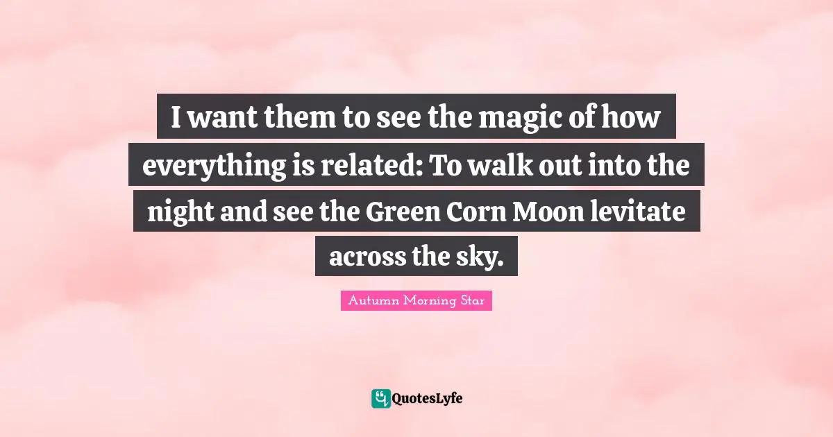 Women S Inspirational Quotes: "I want them to see the magic of how everything is related: To walk out into the night and see the Green Corn Moon levitate across the sky."