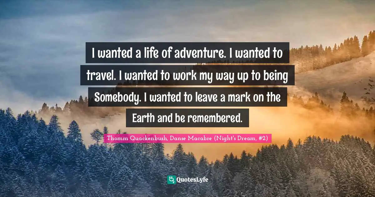 I wanted a life of adventure. I wanted to travel. I wanted to work my way up to being Somebody. I wanted to leave a mark on the Earth and be remembered.