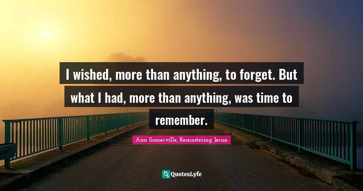 I wished, more than anything, to forget. But what I had, more than anything, was time to remember.