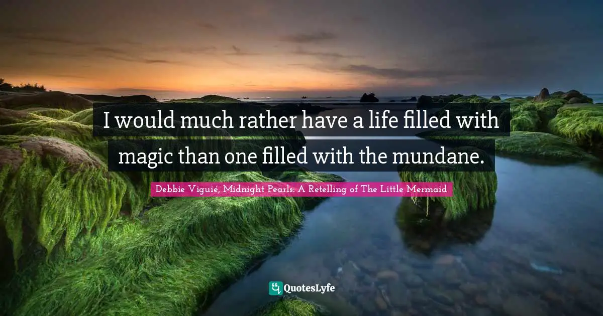 I would much rather have a life filled with magic than one filled with the mundane.