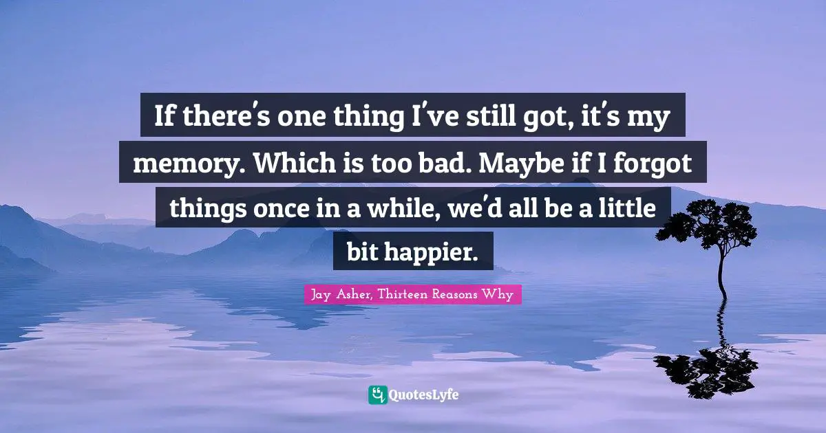 If there's one thing I've still got, it's my memory. Which is too bad. Maybe if I forgot things once in a while, we'd all be a little bit happier.