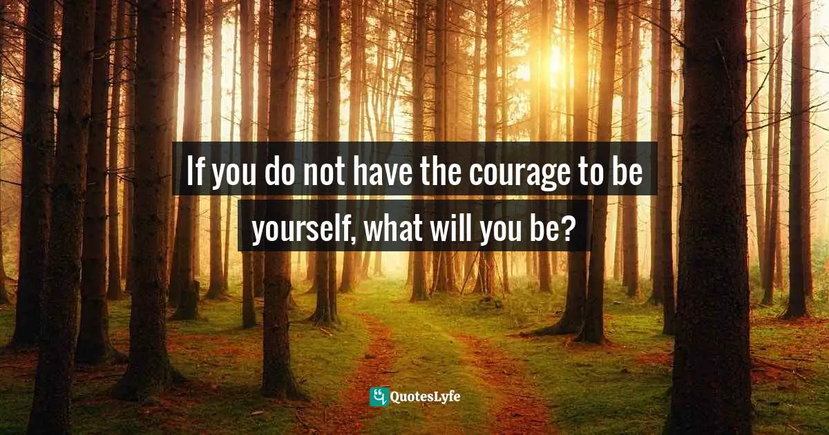If you do not have the courage to be yourself, what will you be?