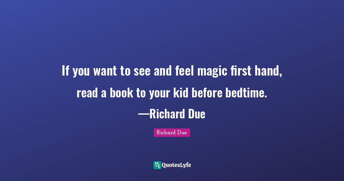 If you want to see and feel magic first hand, read a book to your kid before bedtime. —Richard Due