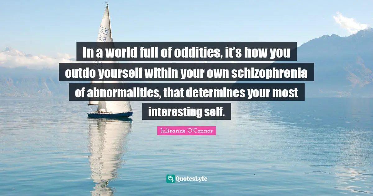 In a world full of oddities, it’s how you outdo yourself within your own schizophrenia of abnormalities, that determines your most interesting self.