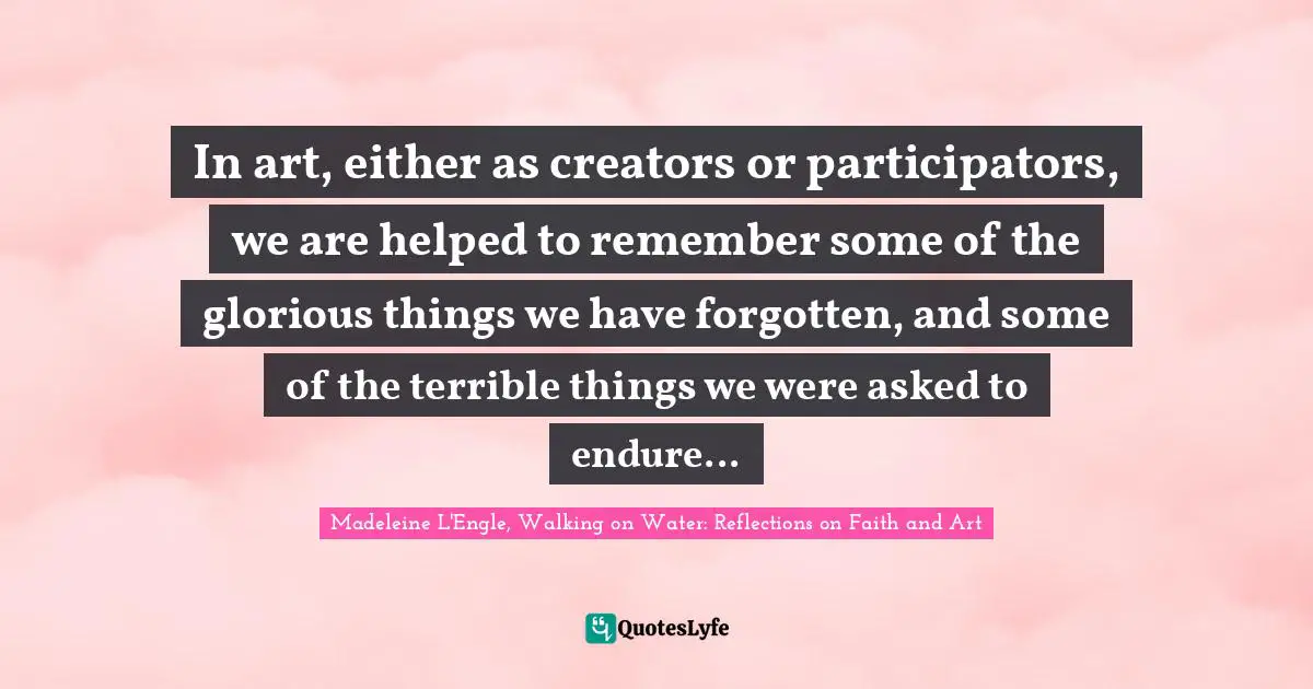 In art, either as creators or participators, we are helped to remember some of the glorious things we have forgotten, and some of the terrible things we were asked to endure...