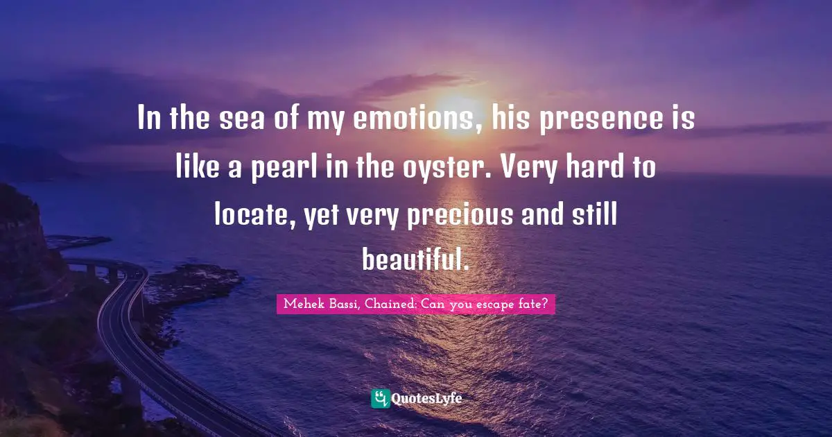 Mehek Bassi, Chained: Can you escape fate? Quotes: In the sea of my emotions, his presence is like a pearl in the oyster. Very hard to locate, yet very precious and still beautiful.