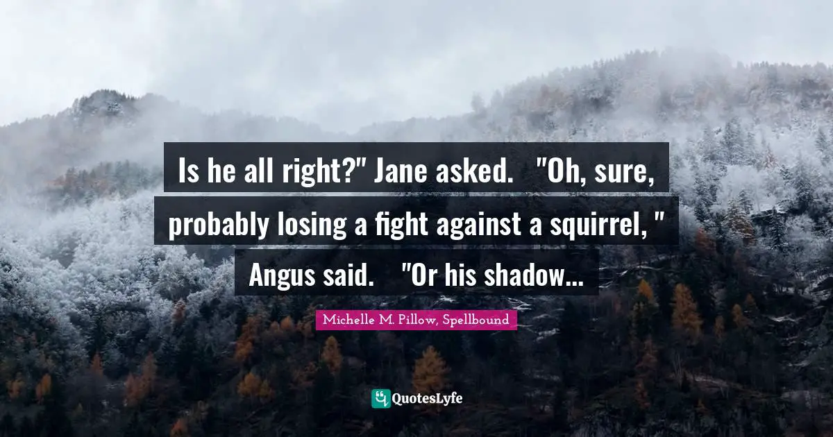 Is he all right?" Jane asked.	"Oh, sure, probably losing a fight against a squirrel, " Angus said.	"Or his shadow...