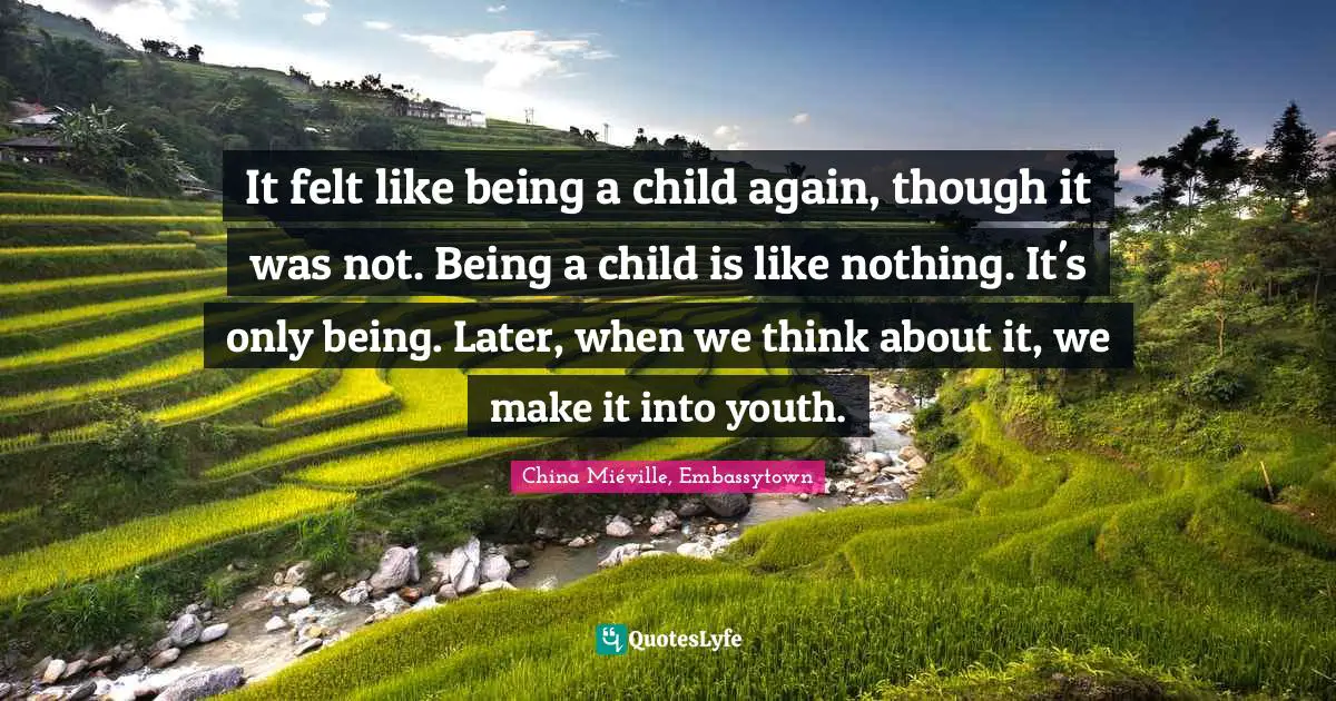 It felt like being a child again, though it was not. Being a child is like nothing. It's only being. Later, when we think about it, we make it into youth.