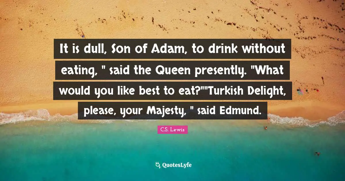 It is dull, Son of Adam, to drink without eating, " said the Queen presently. "What would you like best to eat?""Turkish Delight, please, your Majesty, " said Edmund.