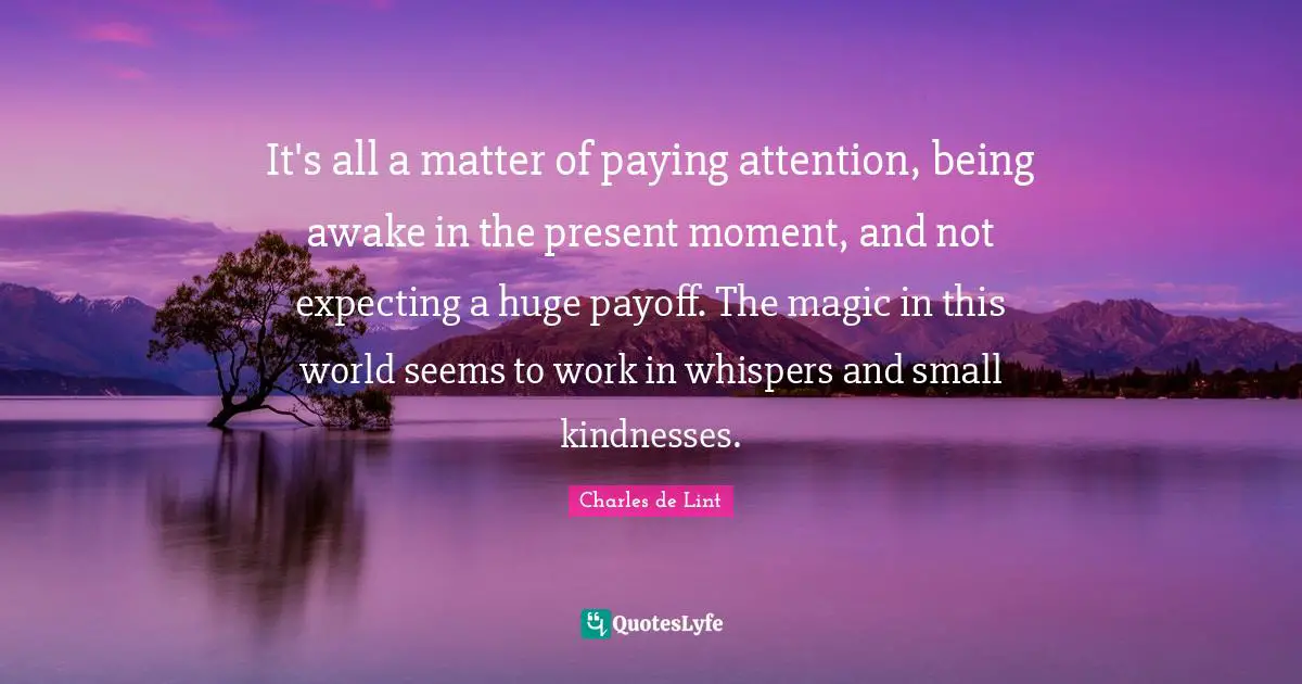 Charles De Lint Quotes: "It's all a matter of paying attention, being awake in the present moment, and not expecting a huge payoff. The magic in this world seems to work in whispers and small kindnesses."