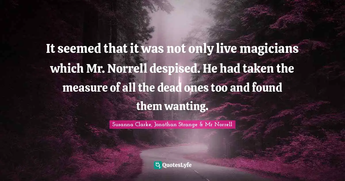 It seemed that it was not only live magicians which Mr. Norrell despised. He had taken the measure of all the dead ones too and found them wanting.