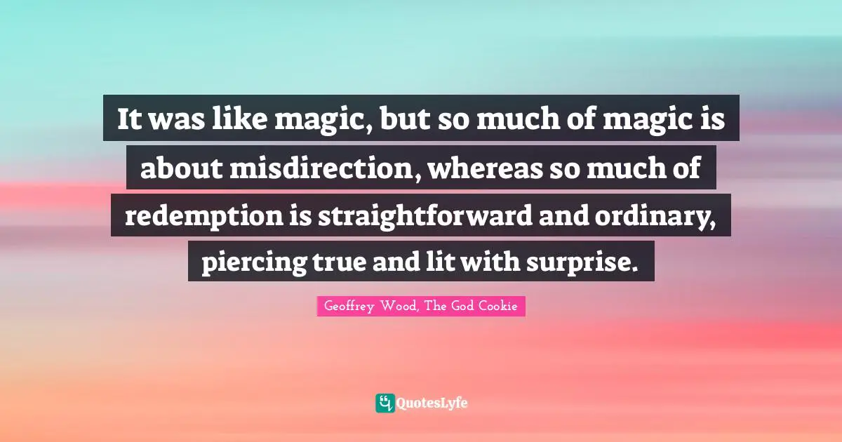 Geoffrey Wood Quotes: "It was like magic, but so much of magic is about misdirection, whereas so much of redemption is straightforward and ordinary, piercing true and lit with surprise."