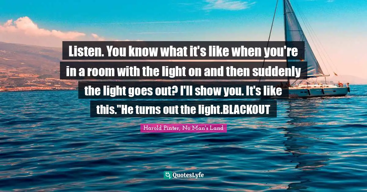 Listen. You know what it's like when you're in a room with the light on and then suddenly the light goes out? I'll show you. It's like this."He turns out the light.BLACKOUT