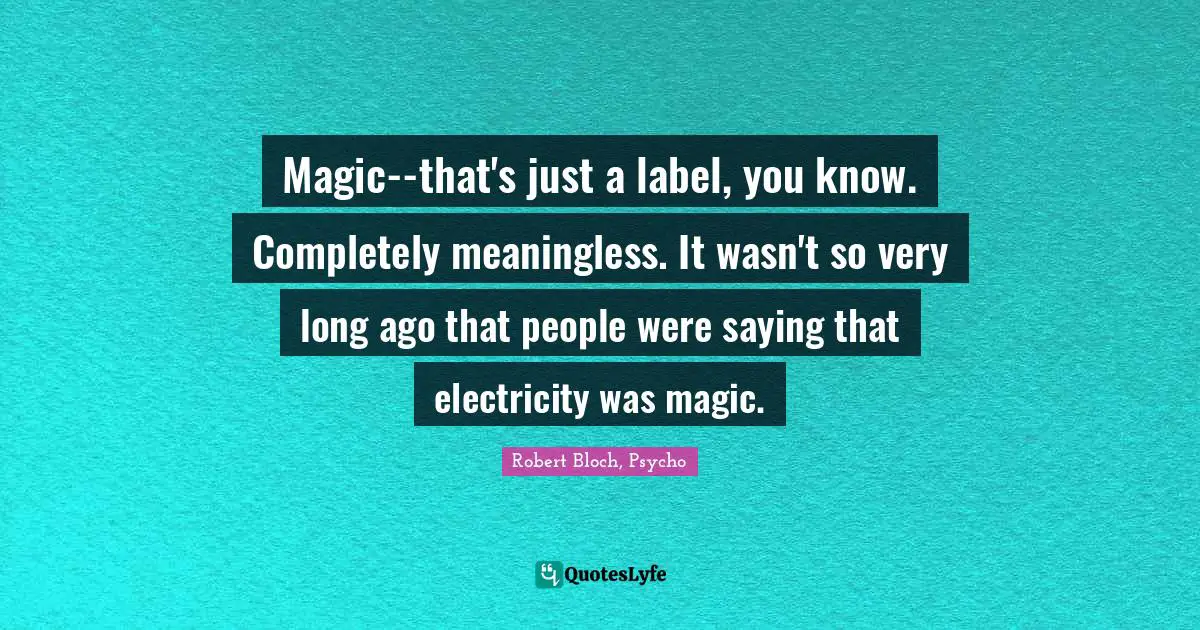 Robert Bloch, Psycho Quotes: Magic--that's just a label, you know. Completely meaningless. It wasn't so very long ago that people were saying that electricity was magic.