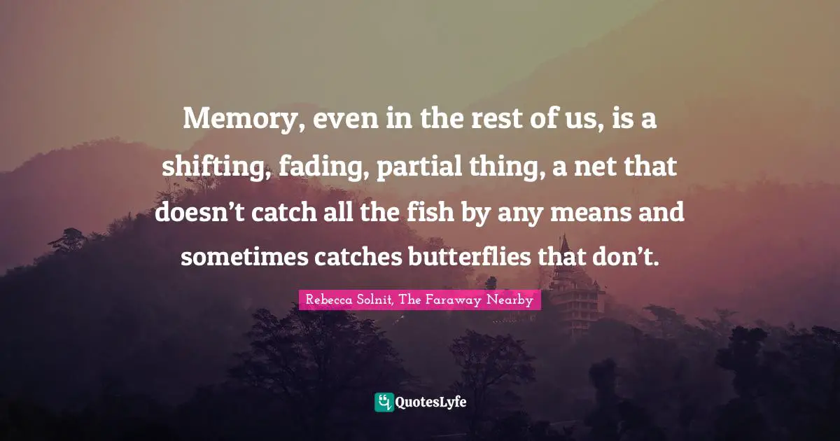 Memory, even in the rest of us, is a shifting, fading, partial thing, a net that doesn’t catch all the fish by any means and sometimes catches butterflies that don’t.