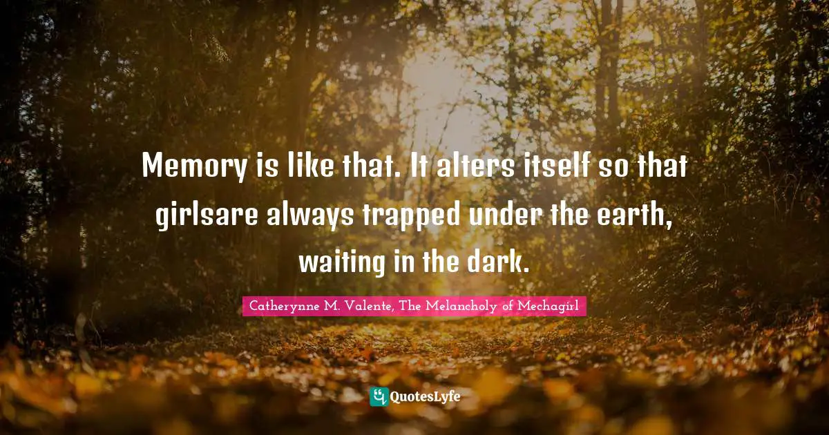Memory is like that. It alters itself so that girlsare always trapped under the earth, waiting in the dark.
