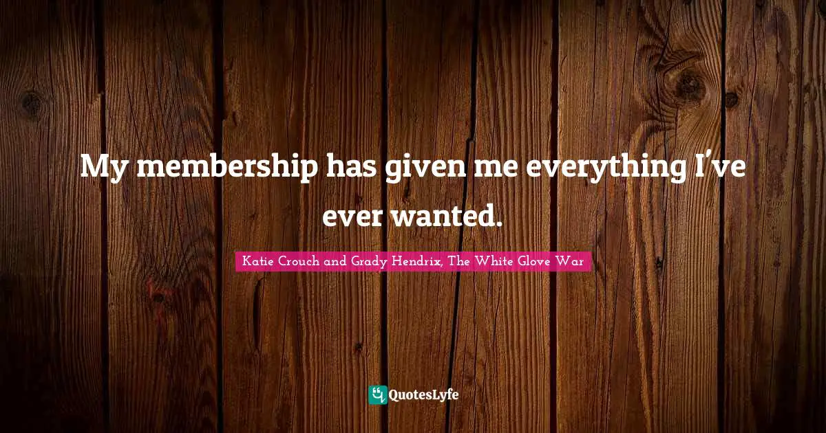 My membership has given me everything I've ever wanted.