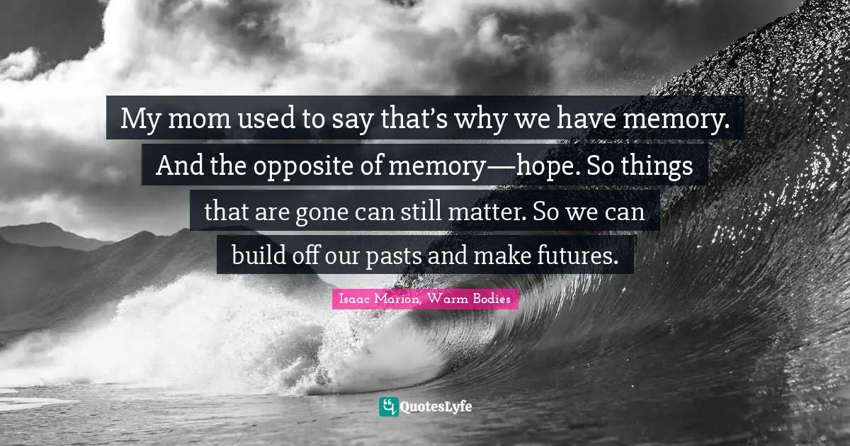 My mom used to say that’s why we have memory. And the opposite of memory—hope. So things that are gone can still matter. So we can build off our pasts and make futures.