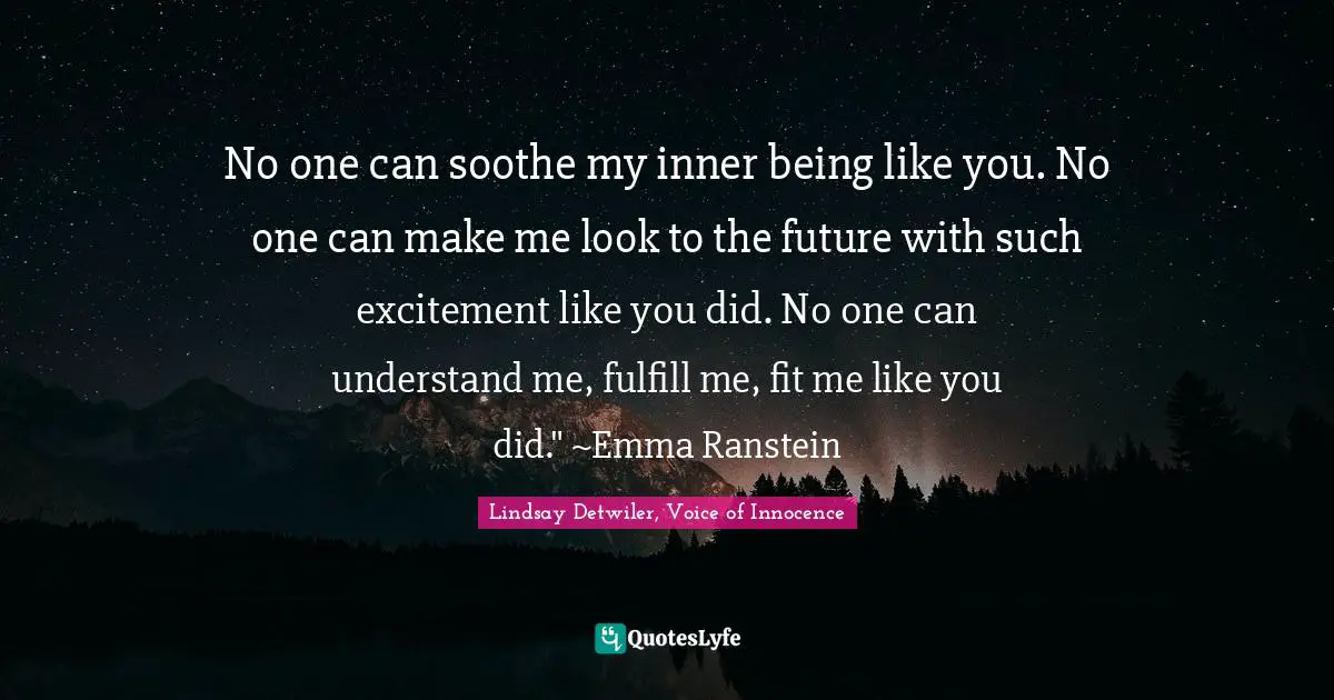 No one can soothe my inner being like you. No one can make me look to the future with such excitement like you did. No one can understand me, fulfill me, fit me like you did." ~Emma Ranstein