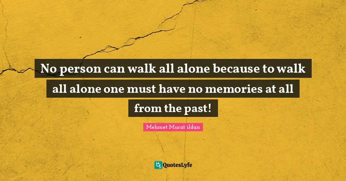 No person can walk all alone because to walk all alone one must have no memories at all from the past!