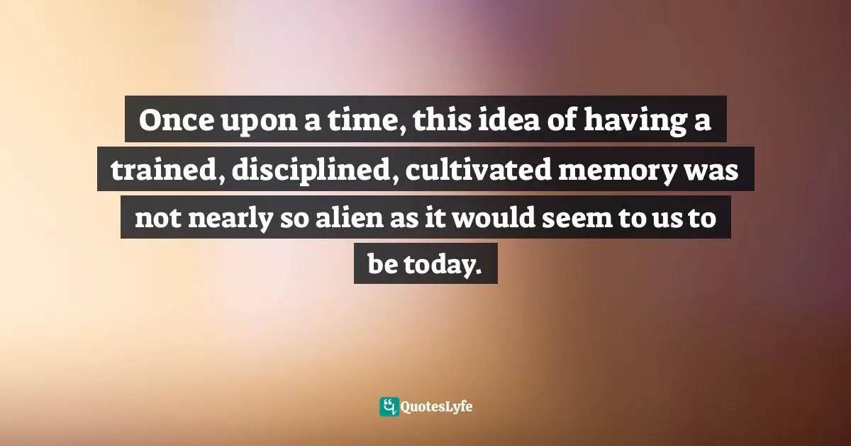 Once upon a time, this idea of having a trained, disciplined, cultivated memory was not nearly so alien as it would seem to us to be today.