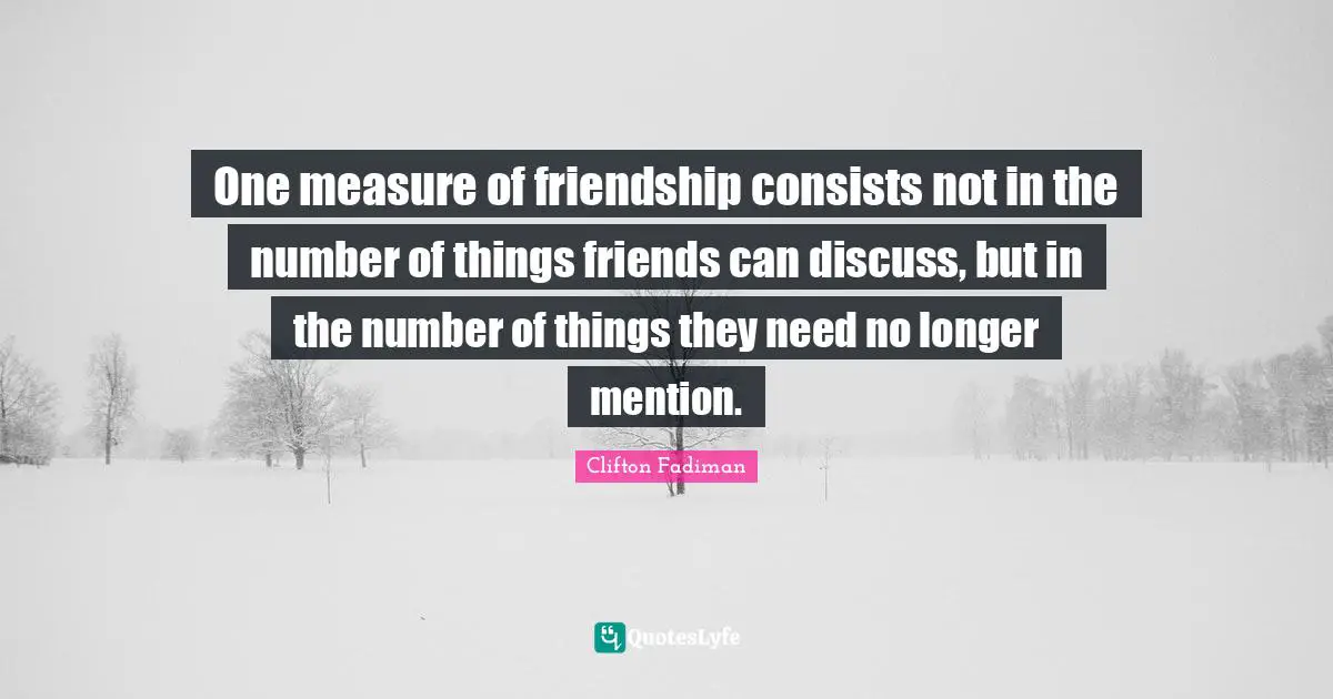 One measure of friendship consists not in the number of things friends can discuss, but in the number of things they need no longer mention.