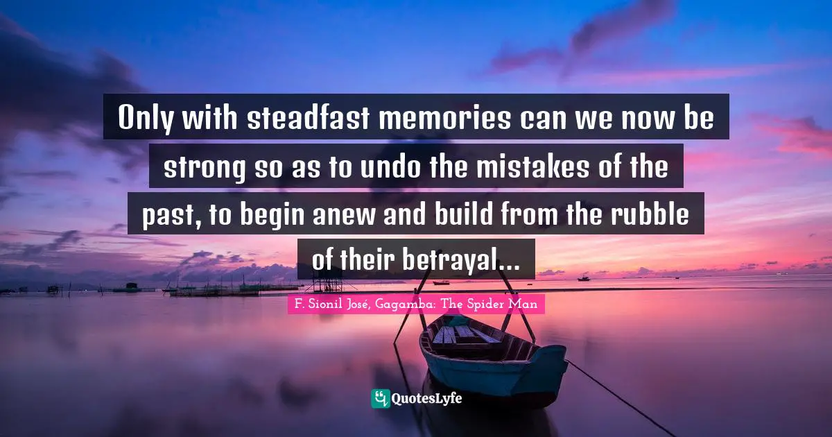 Only with steadfast memories can we now be strong so as to undo the mistakes of the past, to begin anew and build from the rubble of their betrayal...