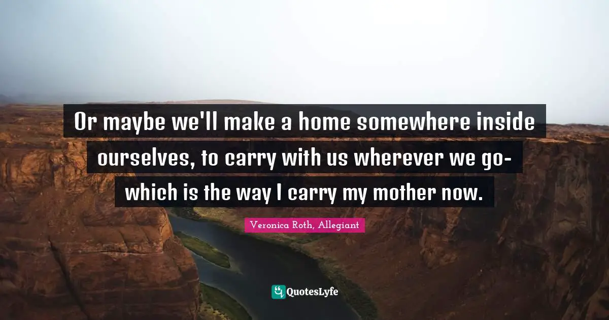 Or maybe we'll make a home somewhere inside ourselves, to carry with us wherever we go- which is the way I carry my mother now.