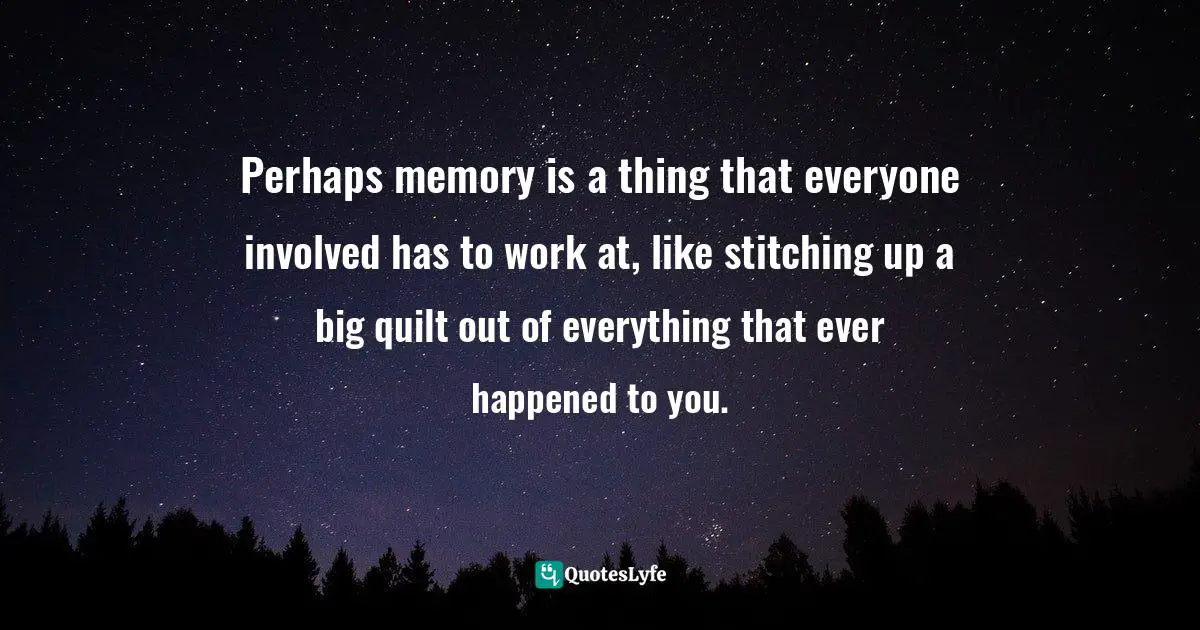 Perhaps memory is a thing that everyone involved has to work at, like stitching up a big quilt out of everything that ever happened to you.