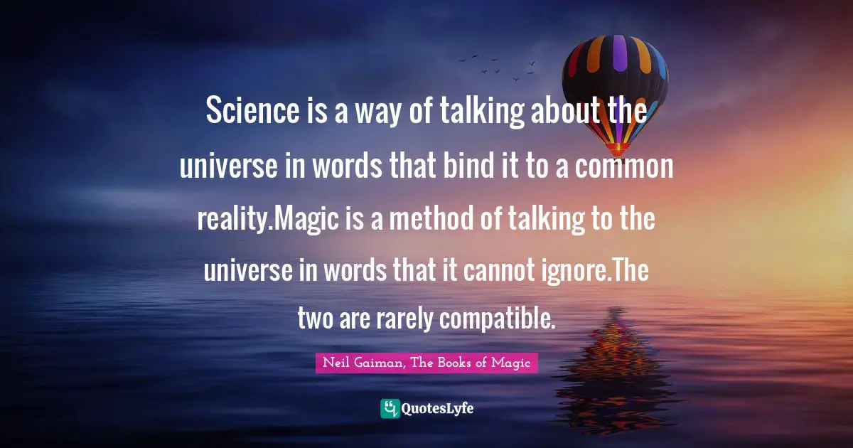 Science is a way of talking about the universe in words that bind it to a common reality.Magic is a method of talking to the universe in words that it cannot ignore.The two are rarely compatible.