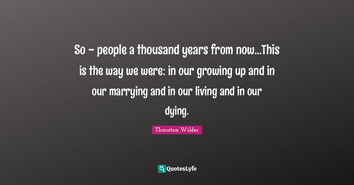 So - people a thousand years from now...This is the way we were: in our growing up and in our marrying and in our living and in our dying.