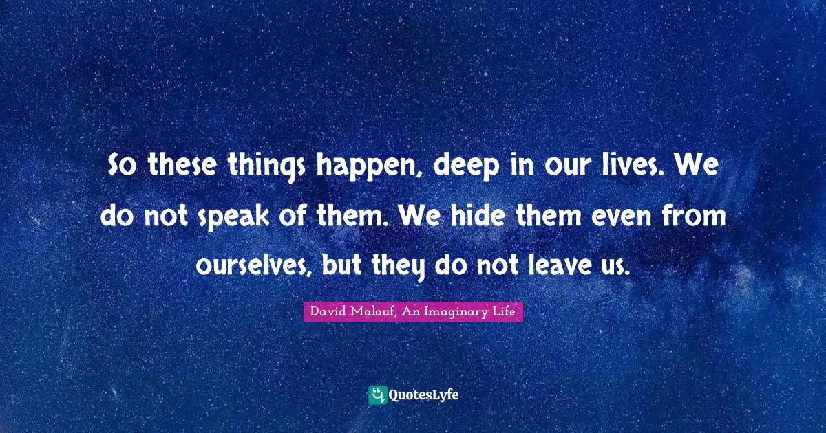 So these things happen, deep in our lives. We do not speak of them. We hide them even from ourselves, but they do not leave us.